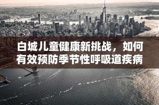 白城儿童健康新挑战，如何有效预防季节性呼吸道疾病