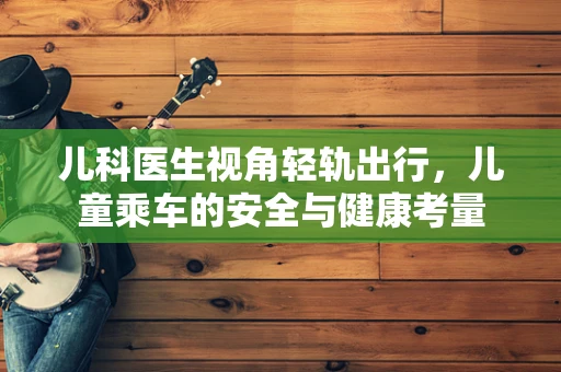 儿科医生视角轻轨出行，儿童乘车的安全与健康考量