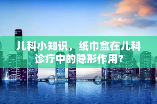 儿科小知识，纸巾盒在儿科诊疗中的隐形作用？