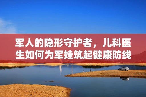 军人的隐形守护者，儿科医生如何为军娃筑起健康防线？