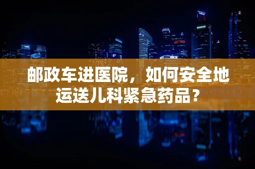 邮政车进医院，如何安全地运送儿科紧急药品？