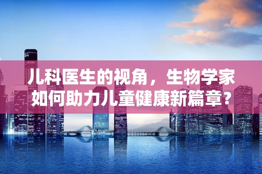 儿科医生的视角，生物学家如何助力儿童健康新篇章？