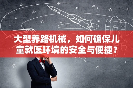 大型养路机械，如何确保儿童就医环境的安全与便捷？