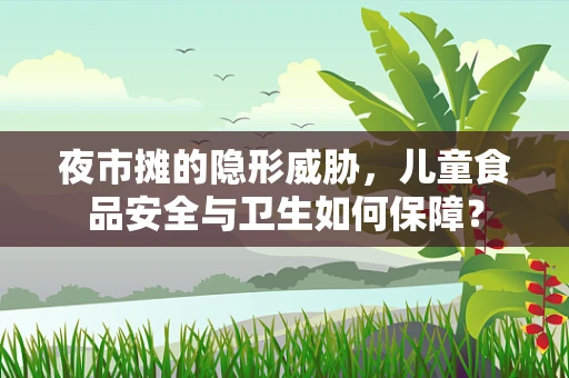 夜市摊的隐形威胁，儿童食品安全与卫生如何保障？