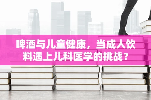 啤酒与儿童健康，当成人饮料遇上儿科医学的挑战？