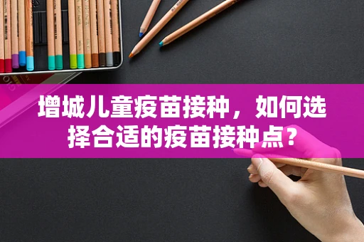 增城儿童疫苗接种，如何选择合适的疫苗接种点？
