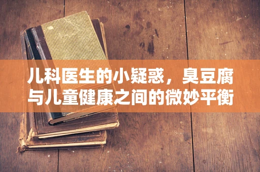 儿科医生的小疑惑，臭豆腐与儿童健康之间的微妙平衡