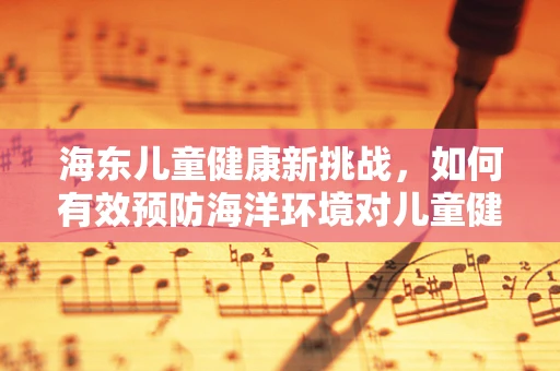 海东儿童健康新挑战，如何有效预防海洋环境对儿童健康的潜在威胁？