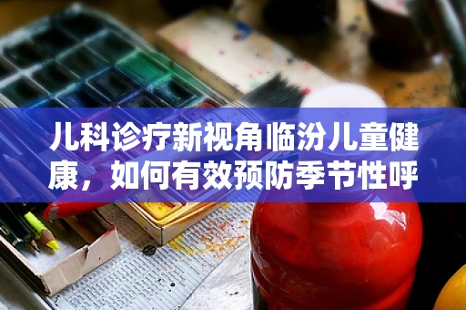 儿科诊疗新视角临汾儿童健康，如何有效预防季节性呼吸道感染？