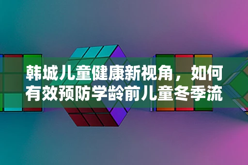 韩城儿童健康新视角，如何有效预防学龄前儿童冬季流感？