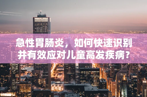 急性胃肠炎，如何快速识别并有效应对儿童高发疾病？