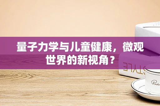 量子力学与儿童健康，微观世界的新视角？