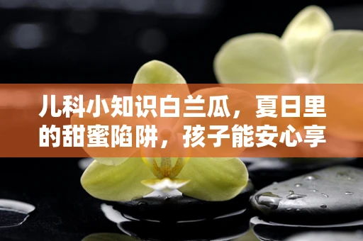儿科小知识白兰瓜，夏日里的甜蜜陷阱，孩子能安心享用吗？