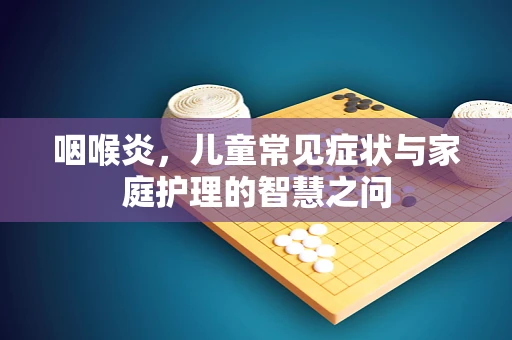 咽喉炎，儿童常见症状与家庭护理的智慧之问