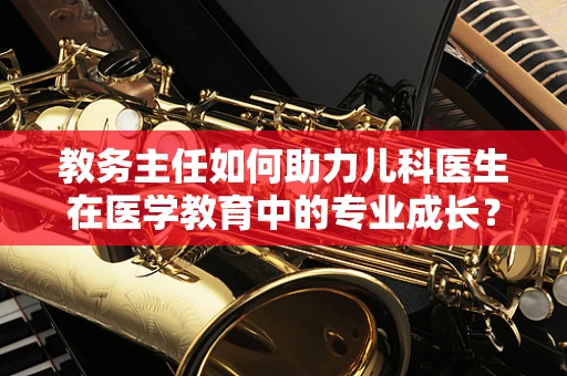 教务主任如何助力儿科医生在医学教育中的专业成长？