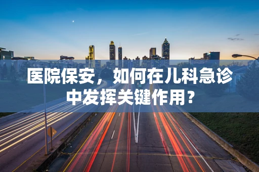 医院保安，如何在儿科急诊中发挥关键作用？