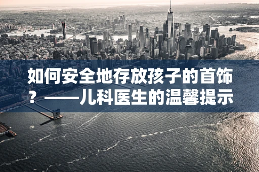 如何安全地存放孩子的首饰？——儿科医生的温馨提示