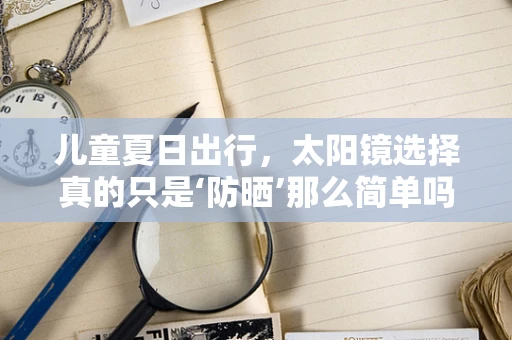 儿童夏日出行，太阳镜选择真的只是‘防晒’那么简单吗？