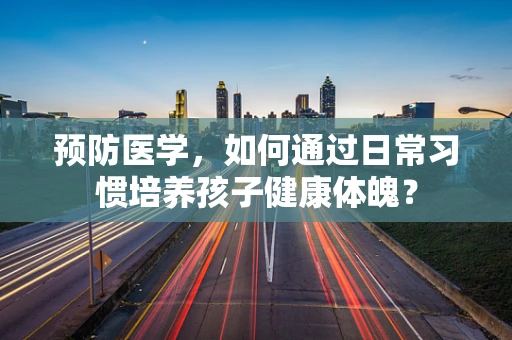 预防医学，如何通过日常习惯培养孩子健康体魄？