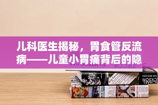 儿科医生揭秘，胃食管反流病——儿童小胃痛背后的隐形威胁？