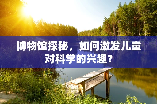 博物馆探秘，如何激发儿童对科学的兴趣？
