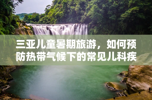 三亚儿童暑期旅游，如何预防热带气候下的常见儿科疾病？