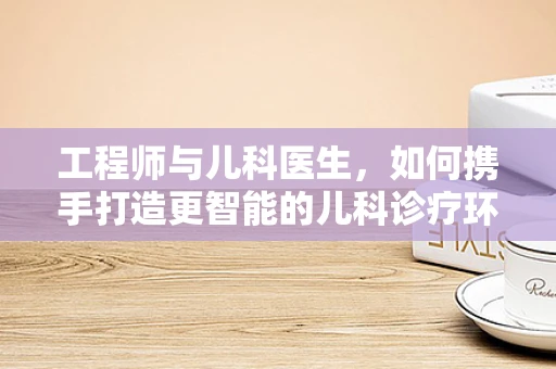 工程师与儿科医生，如何携手打造更智能的儿科诊疗环境？