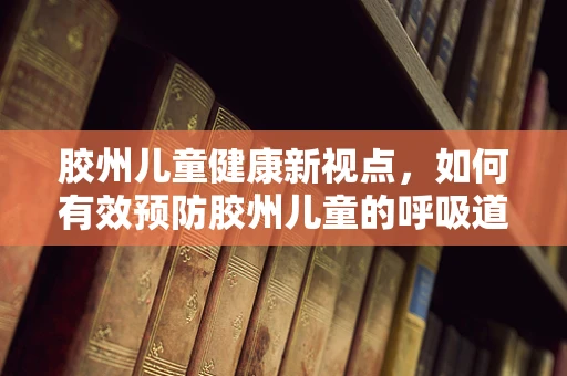 胶州儿童健康新视点，如何有效预防胶州儿童的呼吸道疾病？