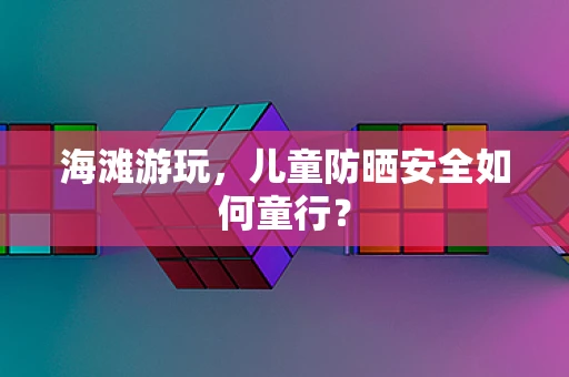 海滩游玩，儿童防晒安全如何童行？