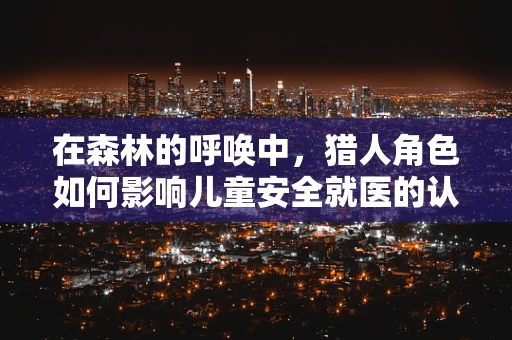 在森林的呼唤中，猎人角色如何影响儿童安全就医的认知？