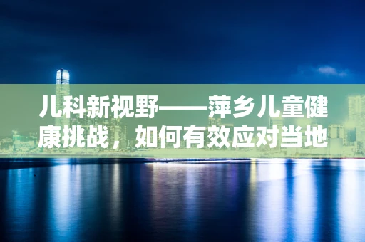 儿科新视野——萍乡儿童健康挑战，如何有效应对当地儿童营养不均衡问题？