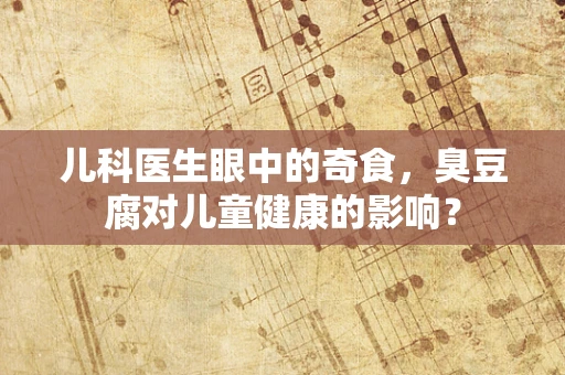 儿科医生眼中的奇食，臭豆腐对儿童健康的影响？