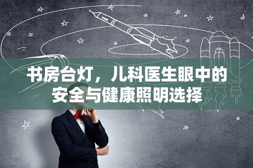 书房台灯，儿科医生眼中的安全与健康照明选择