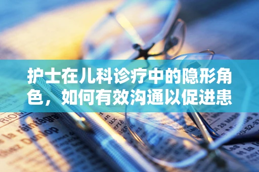 护士在儿科诊疗中的隐形角色，如何有效沟通以促进患儿护理？