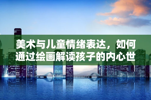 美术与儿童情绪表达，如何通过绘画解读孩子的内心世界？