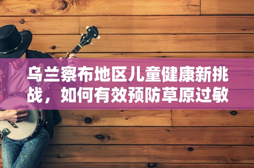 乌兰察布地区儿童健康新挑战，如何有效预防草原过敏症？