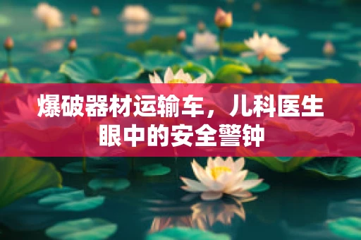 爆破器材运输车，儿科医生眼中的安全警钟
