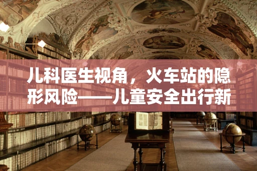 儿科医生视角，火车站的隐形风险——儿童安全出行新考量？