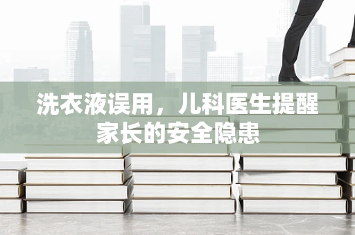 洗衣液误用，儿科医生提醒家长的安全隐患