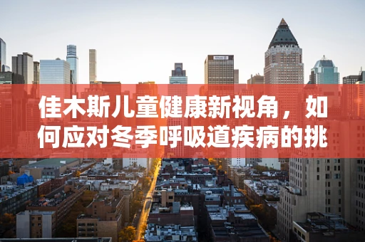 佳木斯儿童健康新视角，如何应对冬季呼吸道疾病的挑战？