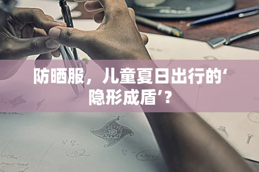 防晒服，儿童夏日出行的‘隐形成盾’？