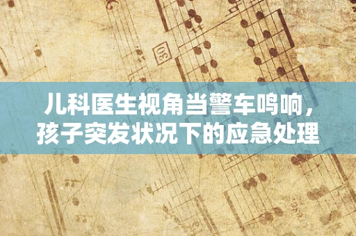 儿科医生视角当警车鸣响，孩子突发状况下的应急处理与家长如何冷静应对？