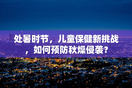 处暑时节，儿童保健新挑战，如何预防秋燥侵袭？