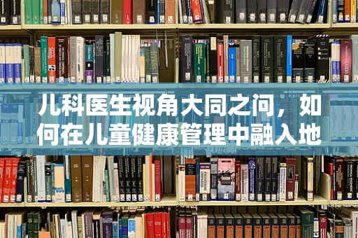 儿科医生视角大同之问，如何在儿童健康管理中融入地域文化特色？