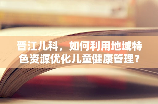 晋江儿科，如何利用地域特色资源优化儿童健康管理？