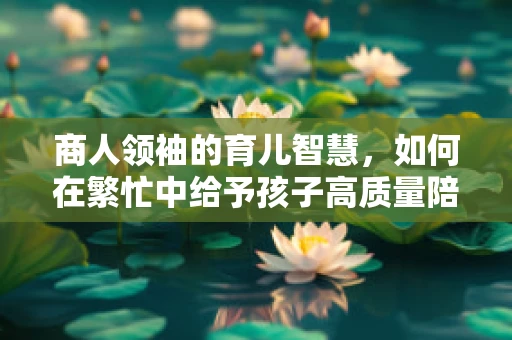 商人领袖的育儿智慧，如何在繁忙中给予孩子高质量陪伴？
