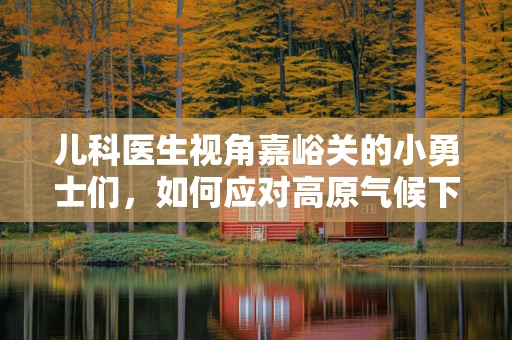 儿科医生视角嘉峪关的小勇士们，如何应对高原气候下的健康挑战？