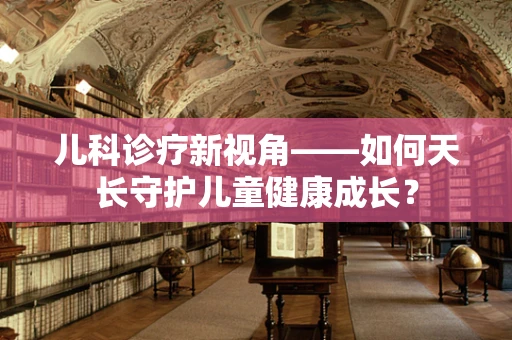 儿科诊疗新视角——如何天长守护儿童健康成长？