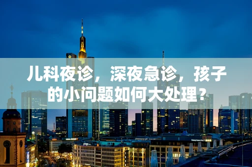 儿科夜诊，深夜急诊，孩子的小问题如何大处理？