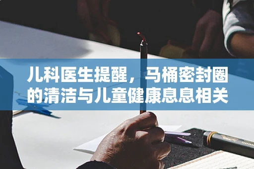 儿科医生提醒，马桶密封圈的清洁与儿童健康息息相关